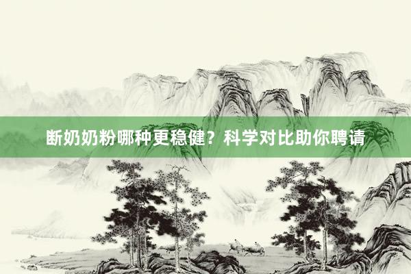 断奶奶粉哪种更稳健？科学对比助你聘请